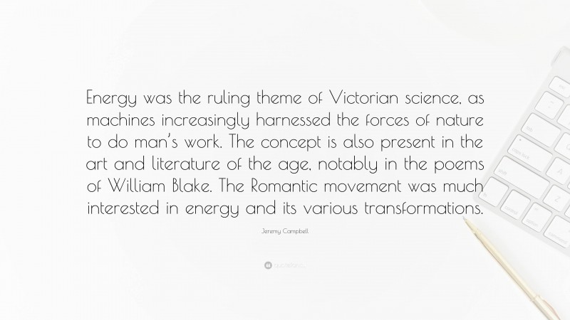 Jeremy Campbell Quote: “Energy was the ruling theme of Victorian science, as machines increasingly harnessed the forces of nature to do man’s work. The concept is also present in the art and literature of the age, notably in the poems of William Blake. The Romantic movement was much interested in energy and its various transformations.”