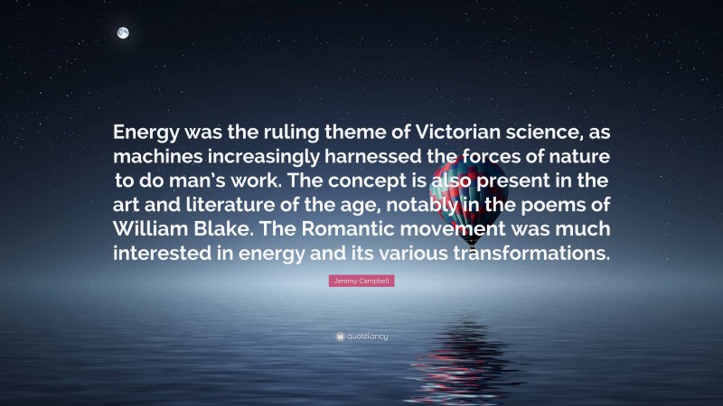 Jeremy Campbell Quote: “Energy was the ruling theme of Victorian science, as machines increasingly harnessed the forces of nature to do man’s work. The concept is also present in the art and literature of the age, notably in the poems of William Blake. The Romantic movement was much interested in energy and its various transformations.”