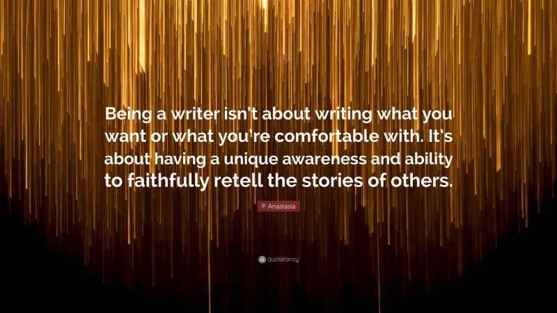 P. Anastasia Quote: “Being a writer isn’t about writing what you want or what you’re comfortable with. It’s about having a unique awareness and ability to faithfully retell the stories of others.”
