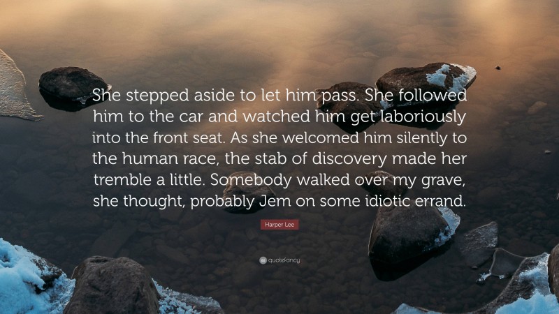 Harper Lee Quote: “She stepped aside to let him pass. She followed him to the car and watched him get laboriously into the front seat. As she welcomed him silently to the human race, the stab of discovery made her tremble a little. Somebody walked over my grave, she thought, probably Jem on some idiotic errand.”