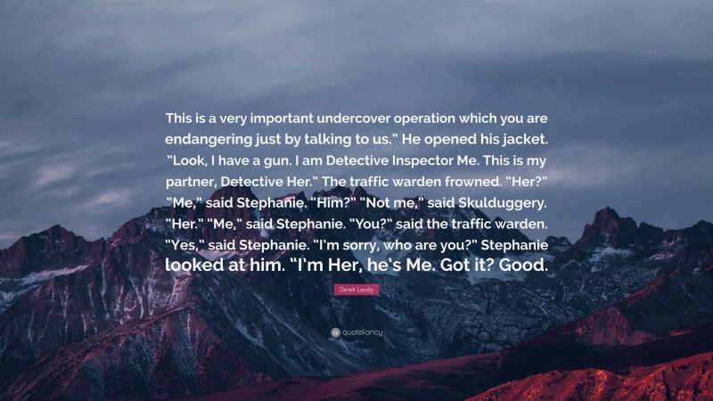 Derek Landy Quote: “This is a very important undercover operation which you are endangering just by talking to us.” He opened his jacket. “Look, I have a gun. I am Detective Inspector Me. This is my partner, Detective Her.” The traffic warden frowned. “Her?” “Me,” said Stephanie. “Him?” “Not me,” said Skulduggery. “Her.” “Me,” said Stephanie. “You?” said the traffic warden. “Yes,” said Stephanie. “I’m sorry, who are you?” Stephanie looked at him. “I’m Her, he’s Me. Got it? Good.”