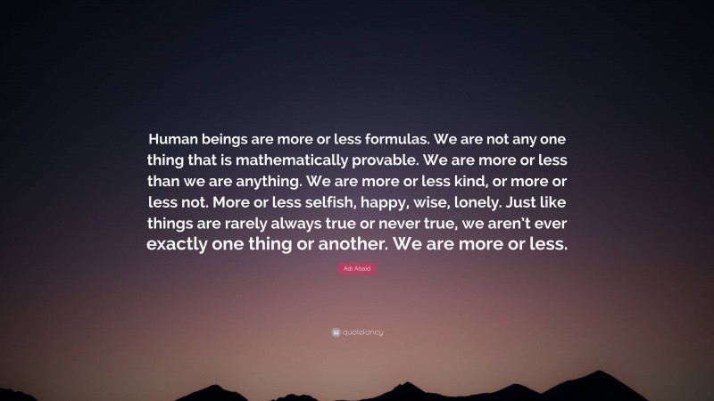 Adi Alsaid Quote: “Human beings are more or less formulas. We are not any one thing that is mathematically provable. We are more or less than we are anything. We are more or less kind, or more or less not. More or less selfish, happy, wise, lonely. Just like things are rarely always true or never true, we aren’t ever exactly one thing or another. We are more or less.”