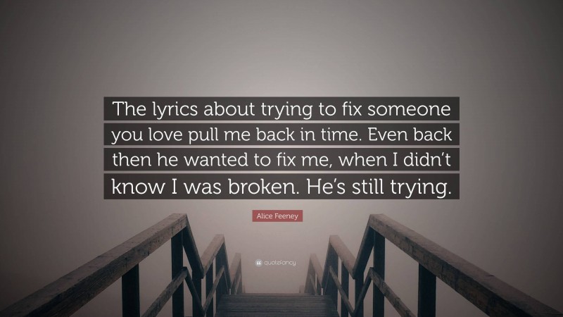 Alice Feeney Quote: “The lyrics about trying to fix someone you love pull me back in time. Even back then he wanted to fix me, when I didn’t know I was broken. He’s still trying.”