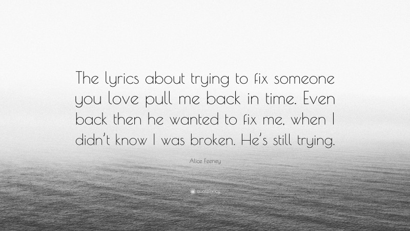 Alice Feeney Quote: “The lyrics about trying to fix someone you love pull me back in time. Even back then he wanted to fix me, when I didn’t know I was broken. He’s still trying.”