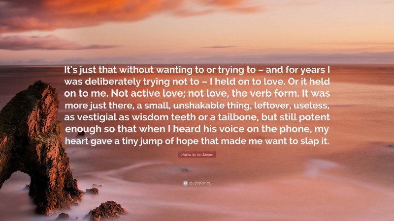 Marisa de los Santos Quote: “It’s just that without wanting to or trying to – and for years I was deliberately trying not to – I held on to love. Or it held on to me. Not active love; not love, the verb form. It was more just there, a small, unshakable thing, leftover, useless, as vestigial as wisdom teeth or a tailbone, but still potent enough so that when I heard his voice on the phone, my heart gave a tiny jump of hope that made me want to slap it.”