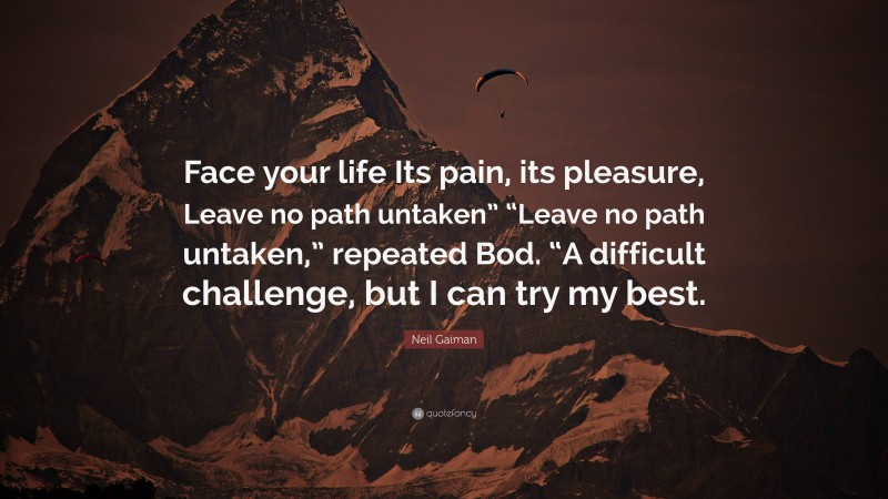 Neil Gaiman Quote: “Face your life Its pain, its pleasure, Leave no path untaken” “Leave no path untaken,” repeated Bod. “A difficult challenge, but I can try my best.”