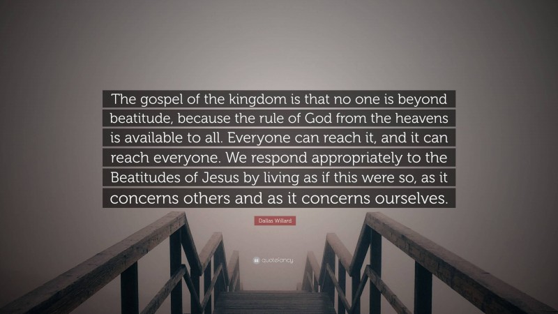 Dallas Willard Quote: “The gospel of the kingdom is that no one is beyond beatitude, because the rule of God from the heavens is available to all. Everyone can reach it, and it can reach everyone. We respond appropriately to the Beatitudes of Jesus by living as if this were so, as it concerns others and as it concerns ourselves.”