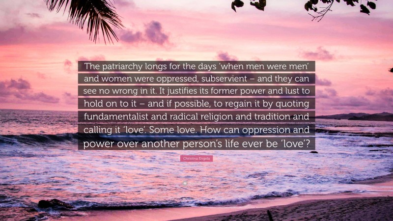 Christina Engela Quote: “The patriarchy longs for the days ‘when men were men’ and women were oppressed, subservient – and they can see no wrong in it. It justifies its former power and lust to hold on to it – and if possible, to regain it by quoting fundamentalist and radical religion and tradition and calling it ‘love’. Some love. How can oppression and power over another person’s life ever be ‘love’?”