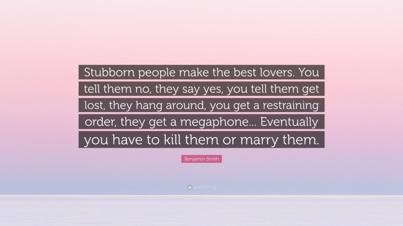 Benjamin Smith Quote: “Stubborn people make the best lovers. You tell them no, they say yes, you tell them get lost, they hang around, you get a restraining order, they get a megaphone... Eventually you have to kill them or marry them.”