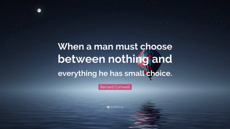 Bernard Cornwell Quote: “When a man must choose between nothing and everything he has small choice.”