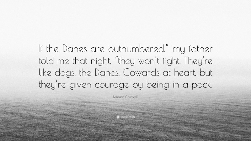 Bernard Cornwell Quote: “If the Danes are outnumbered,” my father told me that night, “they won’t fight. They’re like dogs, the Danes. Cowards at heart, but they’re given courage by being in a pack.”