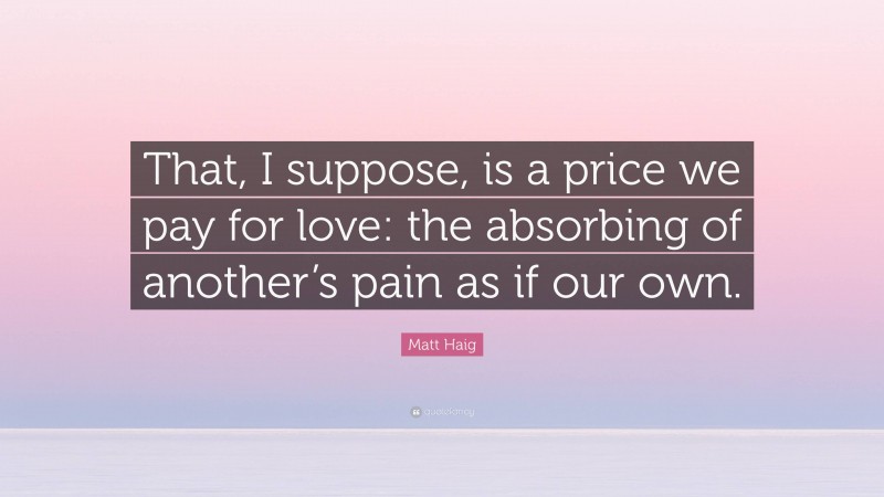 Matt Haig Quote: “That, I suppose, is a price we pay for love: the absorbing of another’s pain as if our own.”