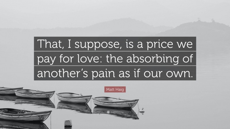 Matt Haig Quote: “That, I suppose, is a price we pay for love: the absorbing of another’s pain as if our own.”