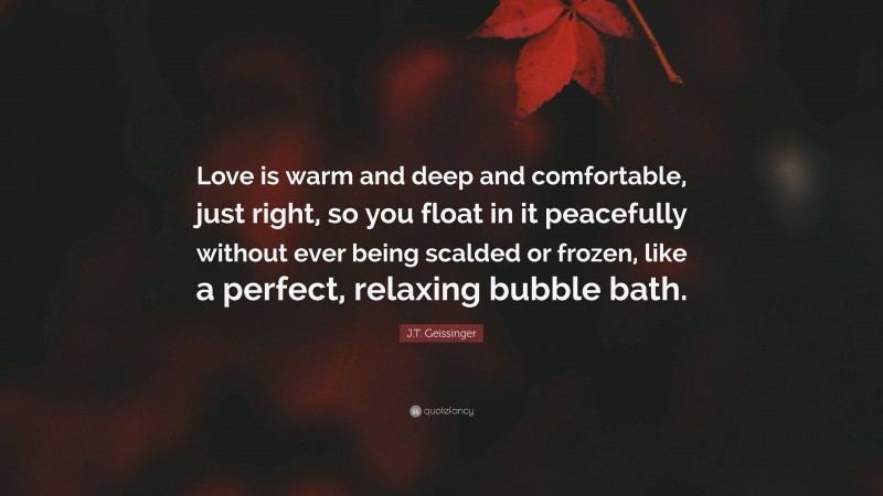 J.T. Geissinger Quote: “Love is warm and deep and comfortable, just right, so you float in it peacefully without ever being scalded or frozen, like a perfect, relaxing bubble bath.”