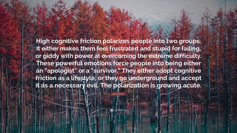 Alan Cooper Quote: “High cognitive friction polarizes people into two groups. It either makes them feel frustrated and stupid for failing, or giddy with power at overcoming the extreme difficulty. These powerful emotions force people into being either an “apologist” or a “survivor.” They either adopt cognitive friction as a lifestyle, or they go underground and accept it as a necessary evil. The polarization is growing acute.”