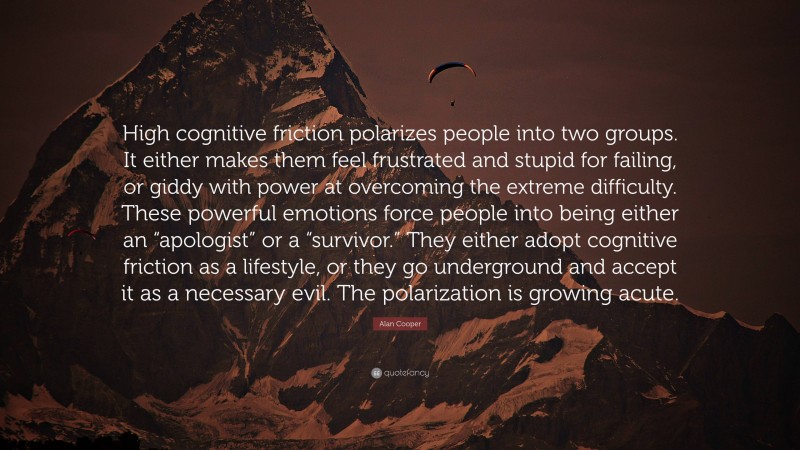 Alan Cooper Quote: “High cognitive friction polarizes people into two groups. It either makes them feel frustrated and stupid for failing, or giddy with power at overcoming the extreme difficulty. These powerful emotions force people into being either an “apologist” or a “survivor.” They either adopt cognitive friction as a lifestyle, or they go underground and accept it as a necessary evil. The polarization is growing acute.”