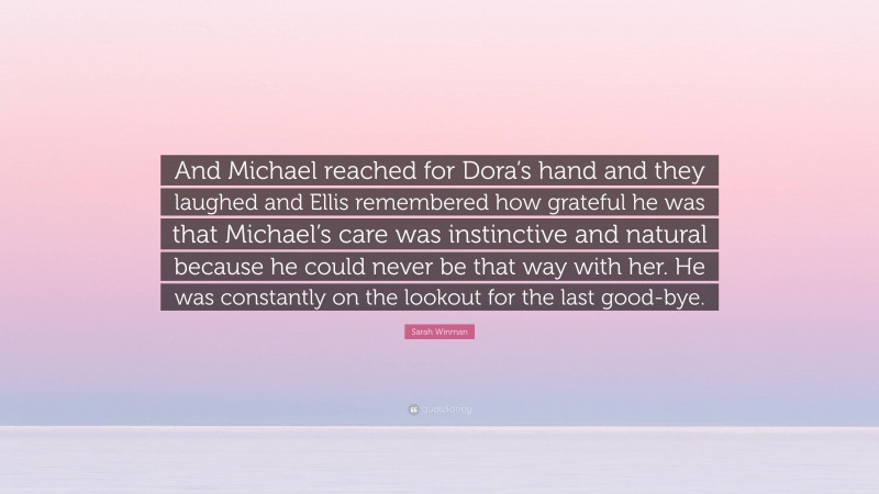 Sarah Winman Quote: “And Michael reached for Dora’s hand and they laughed and Ellis remembered how grateful he was that Michael’s care was instinctive and natural because he could never be that way with her. He was constantly on the lookout for the last good-bye.”
