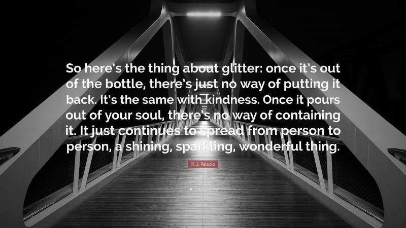 R. J. Palacio Quote: “So here’s the thing about glitter: once it’s out of the bottle, there’s just no way of putting it back. It’s the same with kindness. Once it pours out of your soul, there’s no way of containing it. It just continues to spread from person to person, a shining, sparkling, wonderful thing.”