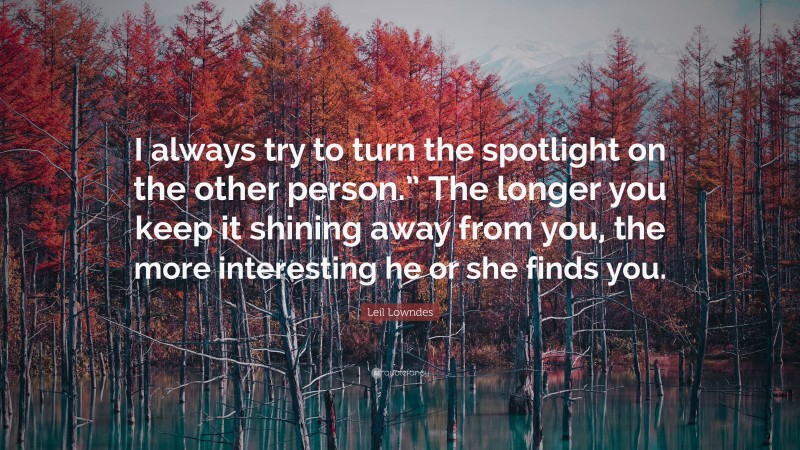 Leil Lowndes Quote: “I always try to turn the spotlight on the other person.” The longer you keep it shining away from you, the more interesting he or she finds you.”