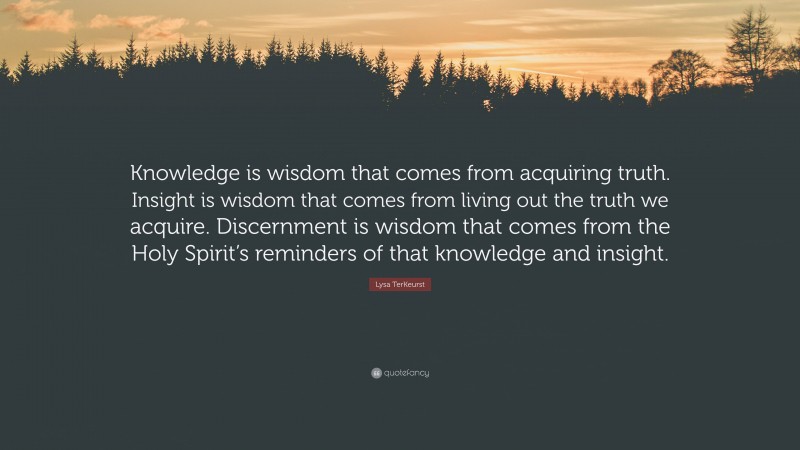 Lysa TerKeurst Quote: “Knowledge is wisdom that comes from acquiring truth. Insight is wisdom that comes from living out the truth we acquire. Discernment is wisdom that comes from the Holy Spirit’s reminders of that knowledge and insight.”