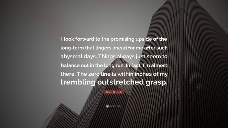 David B. Lentz Quote: “I look forward to the promising upside of the long-term that lingers ahead for me after such abysmal days. Things always just seem to balance out in the long run. In fact, I’m almost there. The zero line is within inches of my trembling outstretched grasp.”