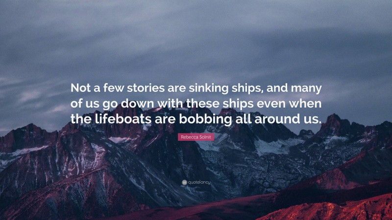 Rebecca Solnit Quote: “Not a few stories are sinking ships, and many of us go down with these ships even when the lifeboats are bobbing all around us.”