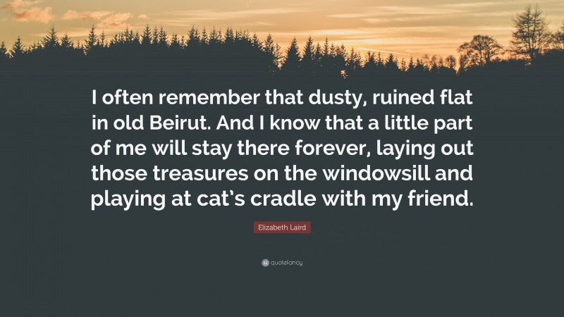 Elizabeth Laird Quote: “I often remember that dusty, ruined flat in old Beirut. And I know that a little part of me will stay there forever, laying out those treasures on the windowsill and playing at cat’s cradle with my friend.”