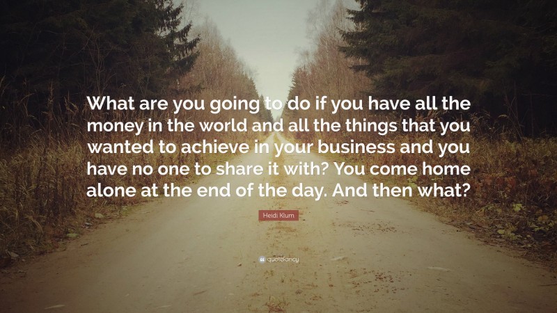 Heidi Klum Quote: “What are you going to do if you have all the money in the world and all the things that you wanted to achieve in your business and you have no one to share it with? You come home alone at the end of the day. And then what?”