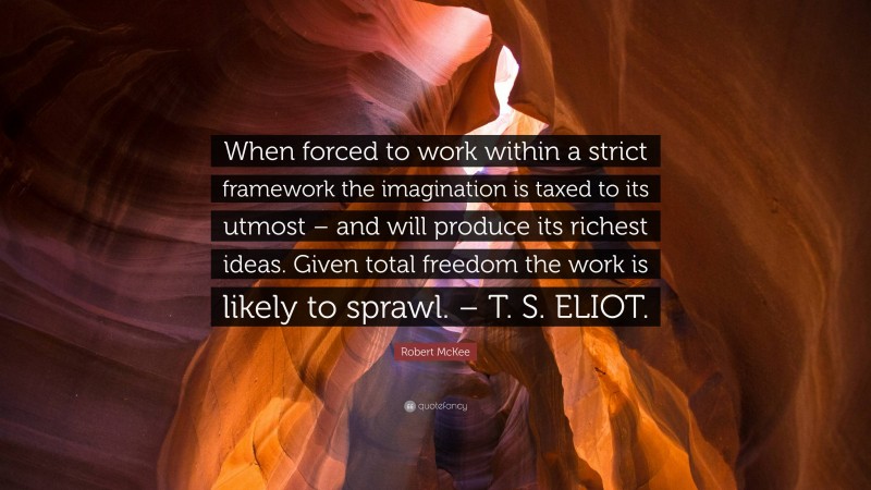 Robert McKee Quote: “When forced to work within a strict framework the imagination is taxed to its utmost – and will produce its richest ideas. Given total freedom the work is likely to sprawl. – T. S. ELIOT.”
