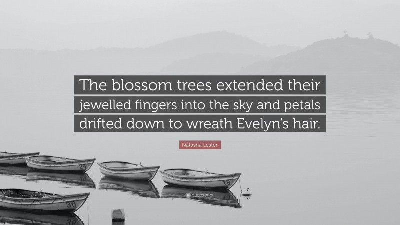 Natasha Lester Quote: “The blossom trees extended their jewelled fingers into the sky and petals drifted down to wreath Evelyn’s hair.”