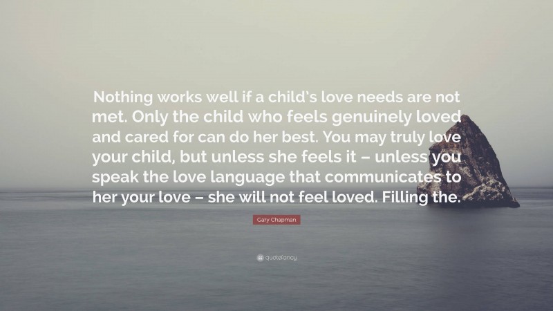Gary Chapman Quote: “Nothing works well if a child’s love needs are not met. Only the child who feels genuinely loved and cared for can do her best. You may truly love your child, but unless she feels it – unless you speak the love language that communicates to her your love – she will not feel loved. Filling the.”