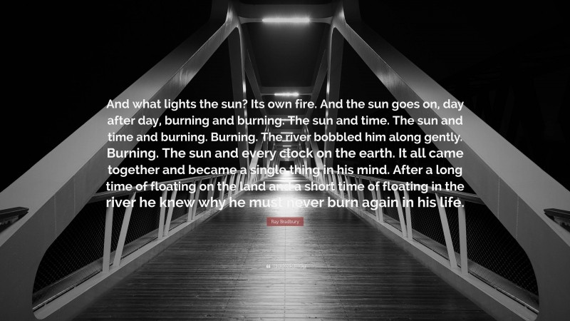 Ray Bradbury Quote: “And what lights the sun? Its own fire. And the sun goes on, day after day, burning and burning. The sun and time. The sun and time and burning. Burning. The river bobbled him along gently. Burning. The sun and every clock on the earth. It all came together and became a single thing in his mind. After a long time of floating on the land and a short time of floating in the river he knew why he must never burn again in his life.”