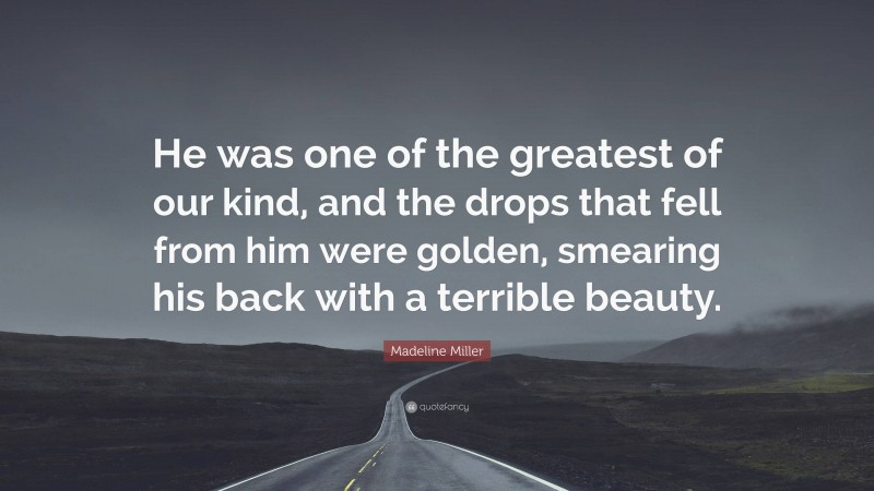 Madeline Miller Quote: “He was one of the greatest of our kind, and the drops that fell from him were golden, smearing his back with a terrible beauty.”