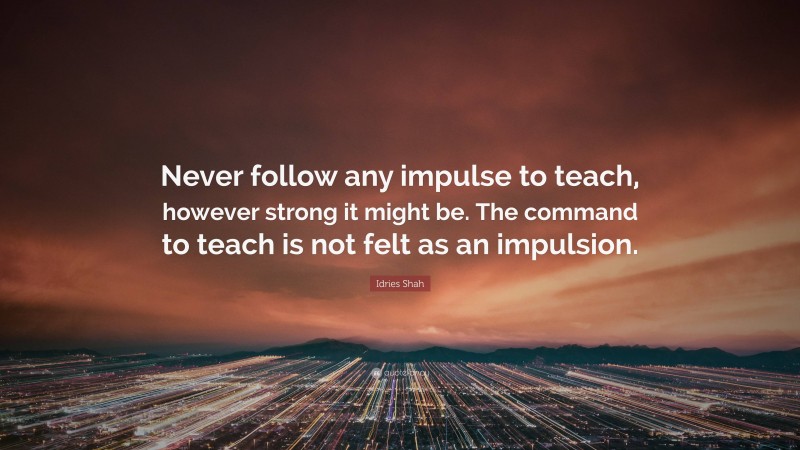 Idries Shah Quote: “Never follow any impulse to teach, however strong it might be. The command to teach is not felt as an impulsion.”