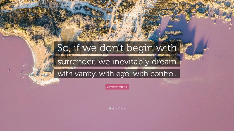 Jennie Allen Quote: “So, if we don’t begin with surrender, we inevitably dream with vanity, with ego, with control.”