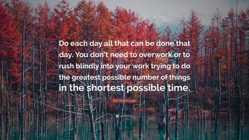 Earl Nightingale Quote: “Do each day all that can be done that day. You don’t need to overwork or to rush blindly into your work trying to do the greatest possible number of things in the shortest possible time.”