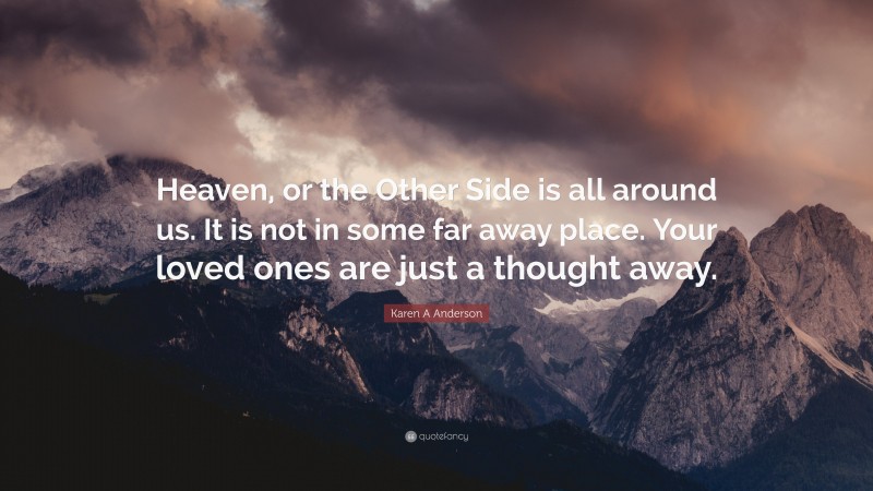 Karen A Anderson Quote: “Heaven, or the Other Side is all around us. It is not in some far away place. Your loved ones are just a thought away.”