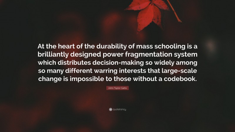 John Taylor Gatto Quote: “At the heart of the durability of mass schooling is a brilliantly designed power fragmentation system which distributes decision-making so widely among so many different warring interests that large-scale change is impossible to those without a codebook.”