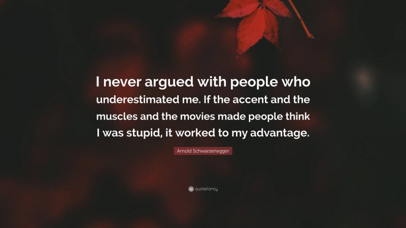 Arnold Schwarzenegger Quote: “I never argued with people who underestimated me. If the accent and the muscles and the movies made people think I was stupid, it worked to my advantage.”