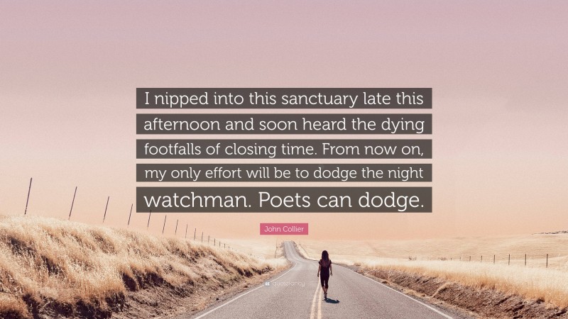 John Collier Quote: “I nipped into this sanctuary late this afternoon and soon heard the dying footfalls of closing time. From now on, my only effort will be to dodge the night watchman. Poets can dodge.”