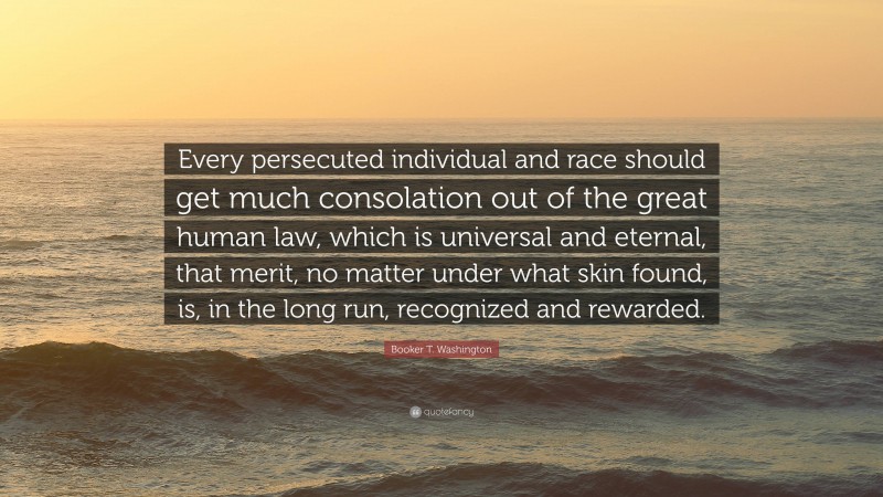 Booker T. Washington Quote: “Every persecuted individual and race should get much consolation out of the great human law, which is universal and eternal, that merit, no matter under what skin found, is, in the long run, recognized and rewarded.”