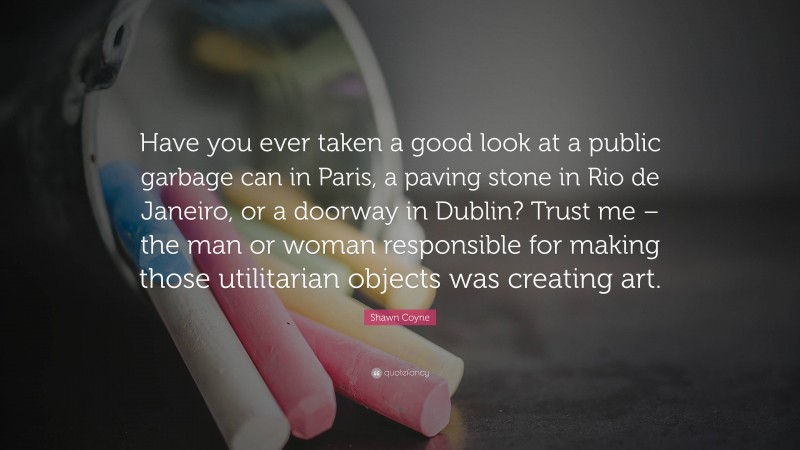 Shawn Coyne Quote: “Have you ever taken a good look at a public garbage can in Paris, a paving stone in Rio de Janeiro, or a doorway in Dublin? Trust me – the man or woman responsible for making those utilitarian objects was creating art.”