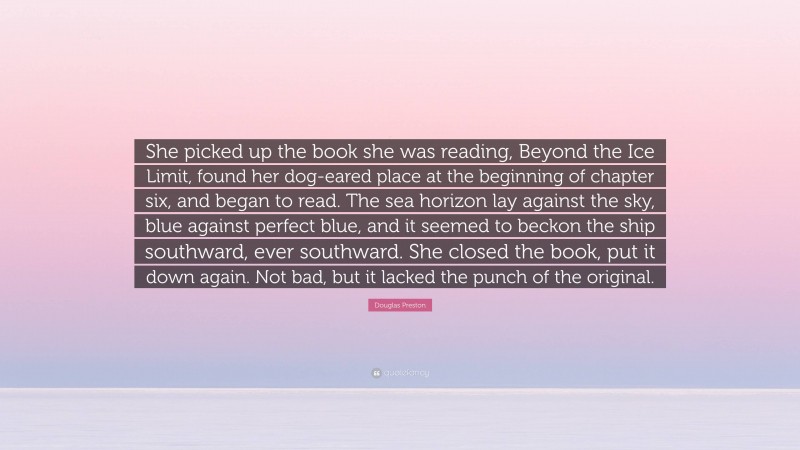 Douglas Preston Quote: “She picked up the book she was reading, Beyond the Ice Limit, found her dog-eared place at the beginning of chapter six, and began to read. The sea horizon lay against the sky, blue against perfect blue, and it seemed to beckon the ship southward, ever southward. She closed the book, put it down again. Not bad, but it lacked the punch of the original.”