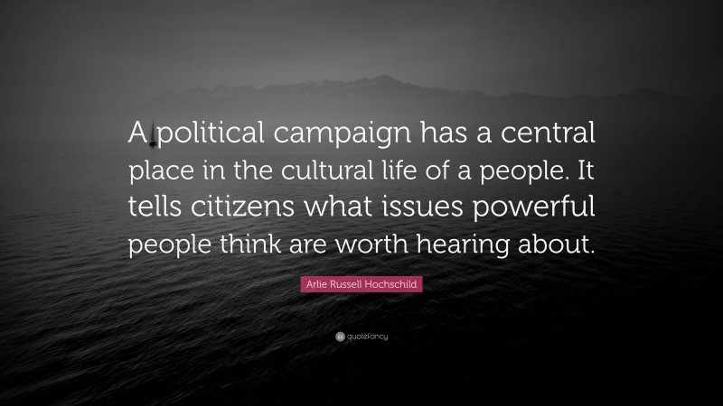Arlie Russell Hochschild Quote: “A political campaign has a central place in the cultural life of a people. It tells citizens what issues powerful people think are worth hearing about.”