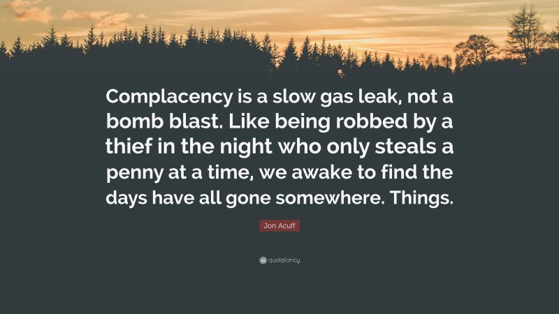 Jon Acuff Quote: “Complacency is a slow gas leak, not a bomb blast. Like being robbed by a thief in the night who only steals a penny at a time, we awake to find the days have all gone somewhere. Things.”