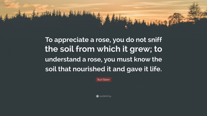 Burl Barer Quote: “To appreciate a rose, you do not sniff the soil from which it grew; to understand a rose, you must know the soil that nourished it and gave it life.”