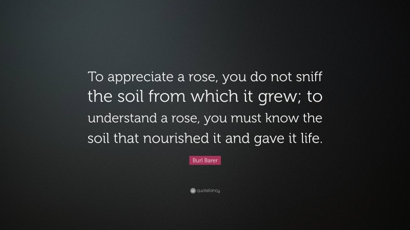 Burl Barer Quote: “To appreciate a rose, you do not sniff the soil from which it grew; to understand a rose, you must know the soil that nourished it and gave it life.”