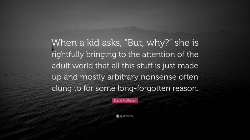 David McRaney Quote: “When a kid asks, “But, why?” she is rightfully bringing to the attention of the adult world that all this stuff is just made up and mostly arbitrary nonsense often clung to for some long-forgotten reason.”