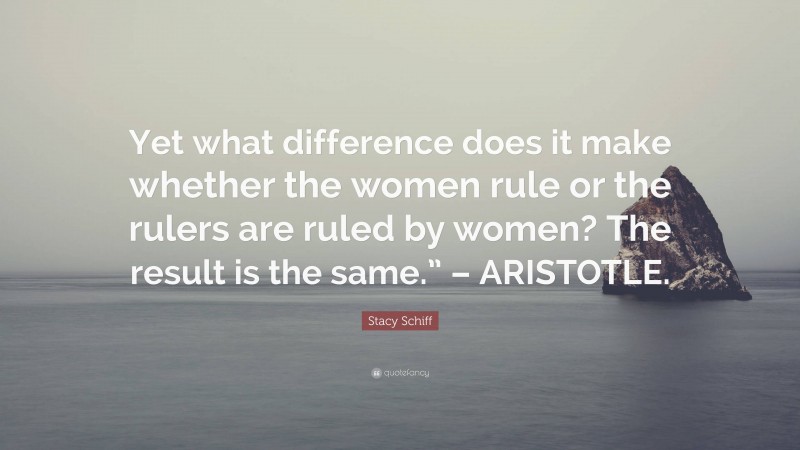 Stacy Schiff Quote: “Yet what difference does it make whether the women rule or the rulers are ruled by women? The result is the same.” – ARISTOTLE.”