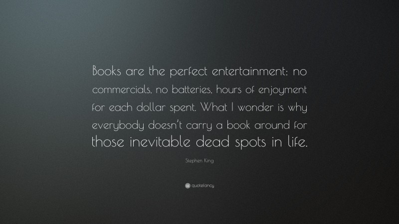 Stephen King Quote: “Books are the perfect entertainment: no commercials, no batteries, hours of enjoyment for each dollar spent. What I wonder is why everybody doesn’t carry a book around for those inevitable dead spots in life.”